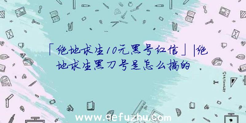 「绝地求生10元黑号红信」|绝地求生黑刀号是怎么搞的